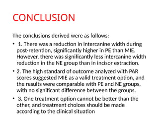 CONCLUSION
The conclusions derived were as follows:
• 1. There was a reduction in intercanine width during
post-retention, significantly higher in PE than MIE.
However, there was significantly less intercanine width
reduction in the NE group than in incisor extraction.
• 2. The high standard of outcome analyzed with PAR
scores suggested MIE as a valid treatment option, and
the results were comparable with PE and NE groups,
with no significant difference between the groups.
• 3. One treatment option cannot be better than the
other, and treatment choices should be made
according to the clinical situation
 