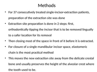 • For 37 consecutively treated single-incisor-extraction patients,
preparation of the extraction site was done
• Extraction site preparation is done in 2 steps: first,
orthodontically tipping the incisor that is to be removed lingually
to a safer location for its removal
• Then closing most of the space in front of it before it is extracted.
• For closure of a single mandibular incisor space, elastomeric
chain is the most practical method
• This moves the new extraction site away from the delicate crestal
bone and usually preserves the height of the alveolar crest where
the tooth used to be.
Methods
 