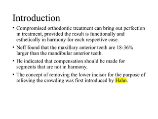 Introduction
• Compromised orthodontic treatment can bring out perfection
in treatment, provided the result is functionally and
esthetically in harmony for each respective case.
• Neff found that the maxillary anterior teeth are 18-36%
larger than the mandibular anterior teeth.
• He indicated that compensation should be made for
segments that are not in harmony.
• The concept of removing the lower incisor for the purpose of
relieving the crowding was first introduced by Hahn.
 