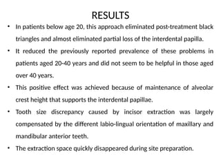 RESULTS
• In patients below age 20, this approach eliminated post-treatment black
triangles and almost eliminated partial loss of the interdental papilla.
• It reduced the previously reported prevalence of these problems in
patients aged 20-40 years and did not seem to be helpful in those aged
over 40 years.
• This positive effect was achieved because of maintenance of alveolar
crest height that supports the interdental papillae.
• Tooth size discrepancy caused by incisor extraction was largely
compensated by the different labio-lingual orientation of maxillary and
mandibular anterior teeth.
• The extraction space quickly disappeared during site preparation.
 