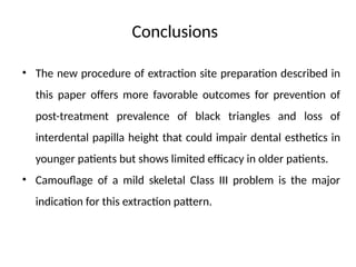 • The new procedure of extraction site preparation described in
this paper offers more favorable outcomes for prevention of
post-treatment prevalence of black triangles and loss of
interdental papilla height that could impair dental esthetics in
younger patients but shows limited efficacy in older patients.
• Camouflage of a mild skeletal Class III problem is the major
indication for this extraction pattern.
Conclusions
 