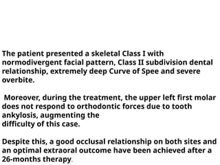 The patient presented a skeletal Class I with
normodivergent facial pattern, Class II subdivision dental
relationship, extremely deep Curve of Spee and severe
overbite.
Moreover, during the treatment, the upper left first molar
does not respond to orthodontic forces due to tooth
ankylosis, augmenting the
difficulty of this case.
Despite this, a good occlusal relationship on both sites and
an optimal extraoral outcome have been achieved after a
26-months therapy.
 