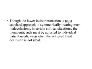 • Though the lower incisor extraction is not a
standard approach to symmetrically treating most
malocclusions, in certain clinical situations, the
therapeutic aids must be adjusted to individual
patient needs, even when the achieved final
occlusion is not ideal.
 