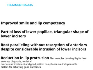Improved smile and lip competency
Partial loss of lower papillae, triangular shape of
lower incisors
Root paralleling without resorption of anteriors
despite considerable intrusion of lower incisors
Reduction in lip protrusion This complex case highlights how
accurate diagnosis, a critical
overview of treatment and good patient compliance are indispensable
factors for achieving good outcomes
TREATMENT RSULTS
 