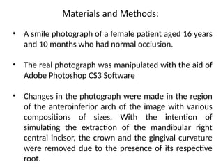 • A smile photograph of a female patient aged 16 years
and 10 months who had normal occlusion.
• The real photograph was manipulated with the aid of
Adobe Photoshop CS3 Software
• Changes in the photograph were made in the region
of the anteroinferior arch of the image with various
compositions of sizes. With the intention of
simulating the extraction of the mandibular right
central incisor, the crown and the gingival curvature
were removed due to the presence of its respective
root.
 