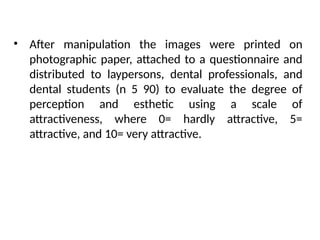• After manipulation the images were printed on
photographic paper, attached to a questionnaire and
distributed to laypersons, dental professionals, and
dental students (n 5 90) to evaluate the degree of
perception and esthetic using a scale of
attractiveness, where 0= hardly attractive, 5=
attractive, and 10= very attractive.
 