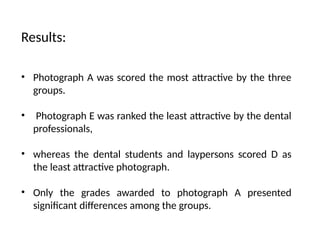 Results:
• Photograph A was scored the most attractive by the three
groups.
• Photograph E was ranked the least attractive by the dental
professionals,
• whereas the dental students and laypersons scored D as
the least attractive photograph.
• Only the grades awarded to photograph A presented
significant differences among the groups.
 