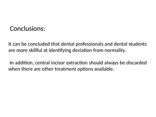 Conclusions:
It can be concluded that dental professionals and dental students
are more skillful at identifying deviation from normality.
In addition, central incisor extraction should always be discarded
when there are other treatment options available.
 