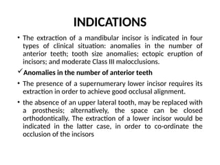 INDICATIONS
• The extraction of a mandibular incisor is indicated in four
types of clinical situation: anomalies in the number of
anterior teeth; tooth size anomalies; ectopic eruption of
incisors; and moderate Class III malocclusions.
Anomalies in the number of anterior teeth
• The presence of a supernumerary lower incisor requires its
extraction in order to achieve good occlusal alignment.
• the absence of an upper lateral tooth, may be replaced with
a prosthesis; alternatively, the space can be closed
orthodontically. The extraction of a lower incisor would be
indicated in the latter case, in order to co-ordinate the
occlusion of the incisors
 