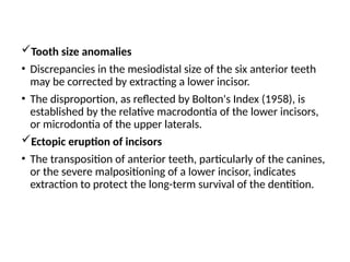 Tooth size anomalies
• Discrepancies in the mesiodistal size of the six anterior teeth
may be corrected by extracting a lower incisor.
• The disproportion, as reflected by Bolton's Index (1958), is
established by the relative macrodontia of the lower incisors,
or microdontia of the upper laterals.
Ectopic eruption of incisors
• The transposition of anterior teeth, particularly of the canines,
or the severe malpositioning of a lower incisor, indicates
extraction to protect the long-term survival of the dentition.
 