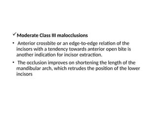 Moderate Class III malocclusions
• Anterior crossbite or an edge-to-edge relation of the
incisors with a tendency towards anterior open bite is
another indication for incisor extraction.
• The occlusion improves on shortening the length of the
mandibular arch, which retrudes the position of the lower
incisors
 