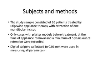 Subjects and methods
• The study sample consisted of 26 patients treated by
Edgewise appliance therapy with extraction of one
mandibular incisor.
• Only cases with plaster models before treatment, at the
time of appliance removal and a minimum of 5 years out of
retention were recorded.
• Digital calipers calibrated to 0.01 mm were used in
measuring all parameters.
 