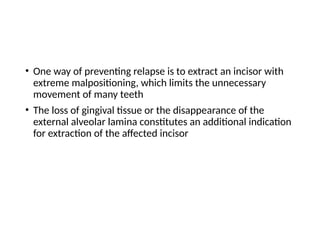 • One way of preventing relapse is to extract an incisor with
extreme malpositioning, which limits the unnecessary
movement of many teeth
• The loss of gingival tissue or the disappearance of the
external alveolar lamina constitutes an additional indication
for extraction of the affected incisor
 