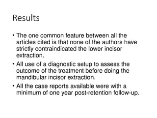 Results
• The one common feature between all the
articles cited is that none of the authors have
strictly contraindicated the lower incisor
extraction.
• All use of a diagnostic setup to assess the
outcome of the treatment before doing the
mandibular incisor extraction.
• All the case reports available were with a
minimum of one year post-retention follow-up.
 