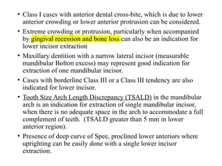 • Class I cases with anterior dental cross-bite, which is due to lower
anterior crowding or lower anterior protrusion can be considered.
• Extreme crowding or protrusion, particularly when accompanied
by gingival recession and bone loss can also be an indication for
lower incisor extraction
• Maxillary dentition with a narrow lateral incisor (measurable
mandibular Bolton excess) may represent good indication for
extraction of one mandibular incisor.
• Cases with borderline Class III or a Class III tendency are also
indicated for lower incisor.
• Tooth Size Arch Length Discrepancy (TSALD) in the mandibular
arch is an indication for extraction of single mandibular incisor,
when there is no adequate space in the arch to accommodate a full
complement of teeth. (TSALD greater than 5 mm in lower
anterior region).
• Presence of deep curve of Spee, proclined lower anteriors where
uprighting can be easily done with a single lower incisor
extraction.
 