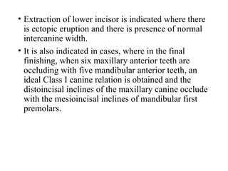 • Extraction of lower incisor is indicated where there
is ectopic eruption and there is presence of normal
intercanine width.
• It is also indicated in cases, where in the final
finishing, when six maxillary anterior teeth are
occluding with five mandibular anterior teeth, an
ideal Class I canine relation is obtained and the
distoincisal inclines of the maxillary canine occlude
with the mesioincisal inclines of mandibular first
premolars.
 