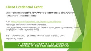 Client Credential Grant
データ連携におけるバッチ処理やインターフェースプログラム等
アクセスするユーザーのコンテキストに重要性が無い場合オススメ
Client IdとClient Secretの発行およびアプリケーション登録で可能になる認証アプローチ
（別名Server to Server 認証：S2S認証）
POST https://login.microsoftonline.com/{tenantId}/oauth2/token
Media/type application/x-www-form-urlencoded
Grant_type=client_credentials&client_id={clientId}&client_secret={clientSecret}&resour
ce={https://***.crm7.dynamics.com/}
参考：【Dynamics 365】【8.2新機能】サーバ間（S2S）認証を試してみた
http://bit.ly/2wfyKDf
 