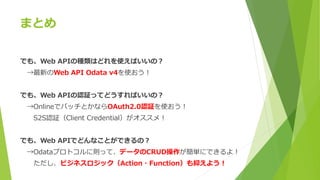 まとめ
でも、Web APIの種類はどれを使えばいいの？
→最新のWeb API Odata v4を使おう！
でも、Web APIの認証ってどうすればいいの？
→OnlineでバッチとかならOAuth2.0認証を使おう！
S2S認証（Client Credential）がオススメ！
でも、Web APIでどんなことができるの？
→Odataプロトコルに則って、データのCRUD操作が簡単にできるよ！
ただし、ビジネスロジック（Action・Function）も抑えよう！
 