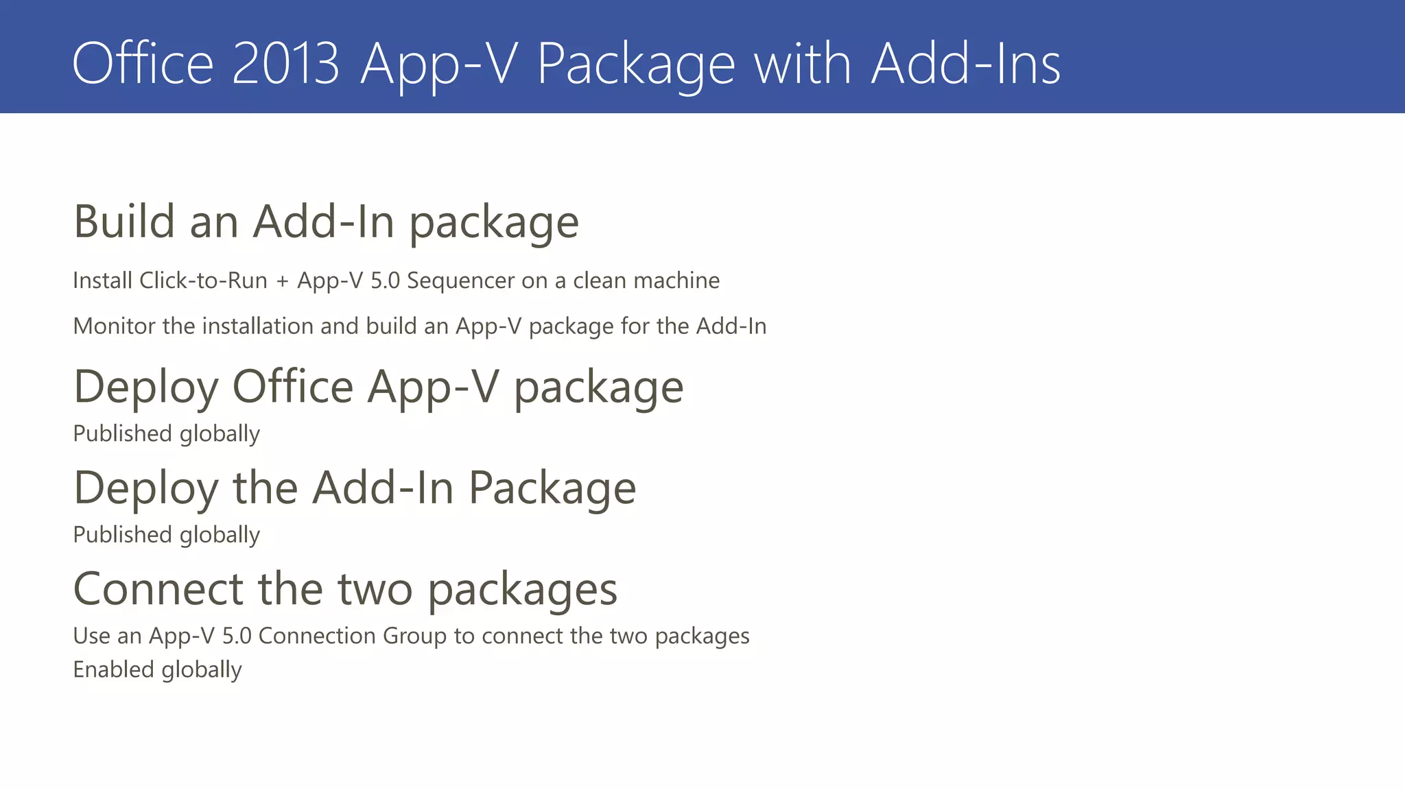 Office 2013 App-V Package with Add-Ins
Install Click-to-Run + App-V 5.0 Sequencer on a clean machine
Monitor the installation and build an App-V package for the Add-In
Published globally
Published globally
Use an App-V 5.0 Connection Group to connect the two packages
Enabled globally
 