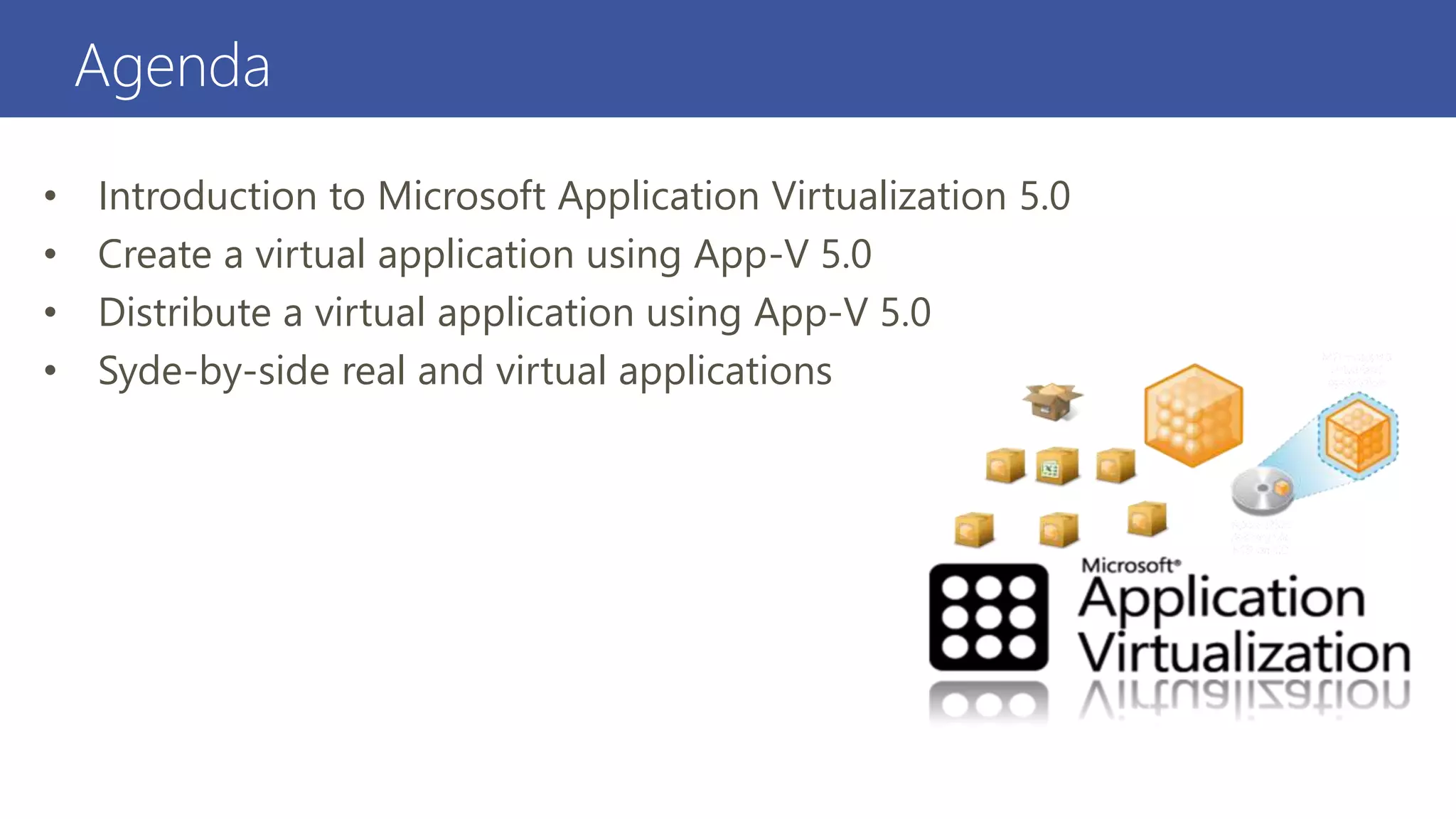 Agenda
• Introduction to Microsoft Application Virtualization 5.0
• Create a virtual application using App-V 5.0
• Distribute a virtual application using App-V 5.0
• Syde-by-side real and virtual applications
 