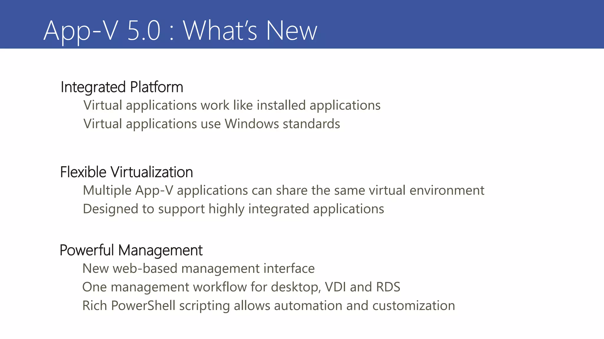 App-V 5.0 : What’s New
Integrated Platform
• Virtual applications work like installed applications
• Virtual applications use Windows standards
Powerful Management
• New web-based management interface
• One management workflow for desktop, VDI and RDS
• Rich PowerShell scripting allows automation and customization
Flexible Virtualization
• Multiple App-V applications can share the same virtual environment
• Designed to support highly integrated applications
 