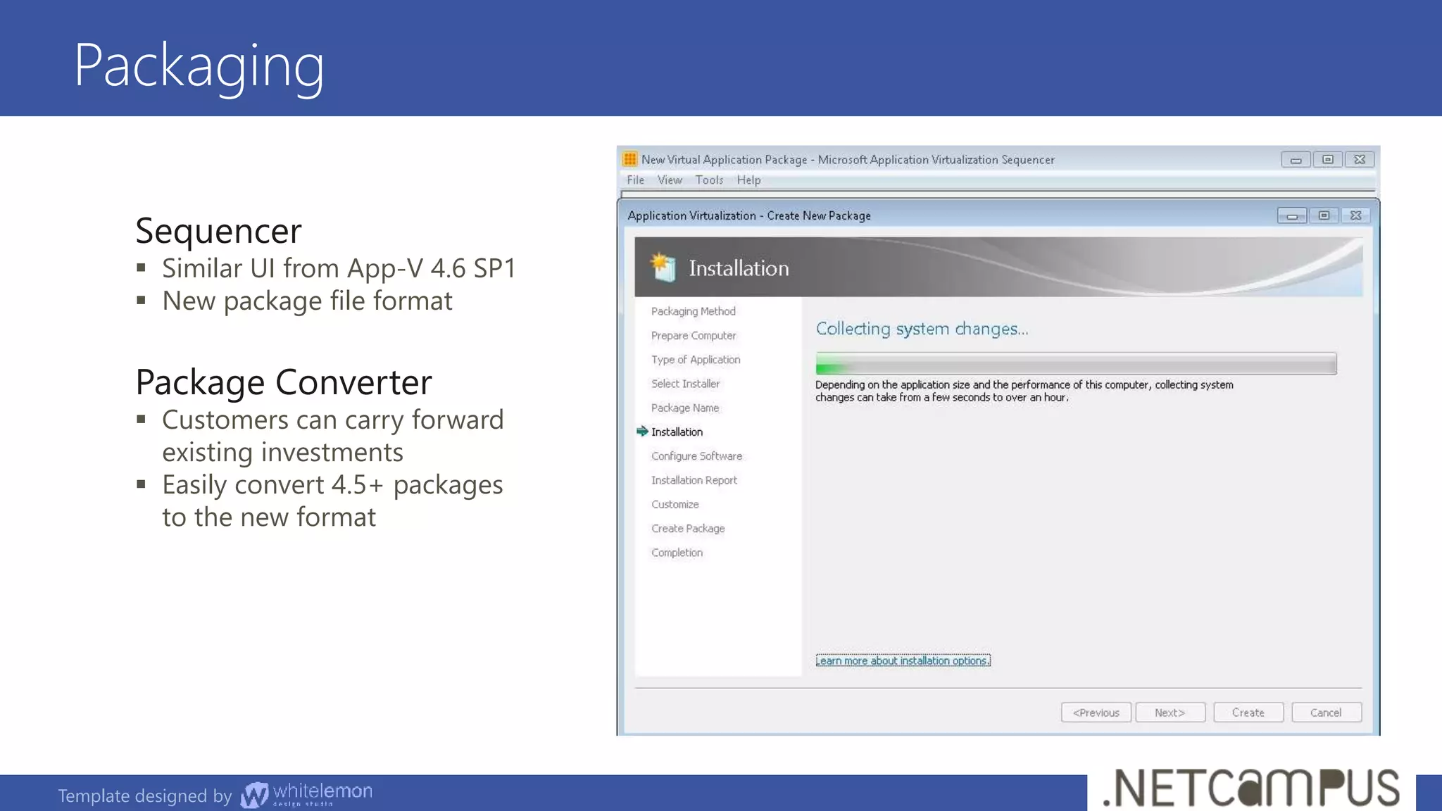 Template designed by
Packaging
Sequencer
 Similar UI from App-V 4.6 SP1
 New package file format
Package Converter
 Customers can carry forward
existing investments
 Easily convert 4.5+ packages
to the new format
 