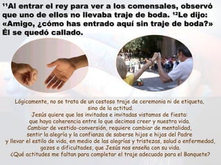 1111
Al entrar el rey para ver a los comensales, observóAl entrar el rey para ver a los comensales, observó
que uno de ellos no llevaba traje de boda.que uno de ellos no llevaba traje de boda. 1212
Le dijo:Le dijo:
«Amigo, ¿cómo has entrado aquí sin traje de boda?»«Amigo, ¿cómo has entrado aquí sin traje de boda?»
Él se quedó callado.Él se quedó callado.
Lógicamente, no se trata de un costoso traje de ceremonia ni de etiqueta,
sino de la actitud.
Jesús quiere que los invitados e invitadas vistamos de fiesta:
que haya coherencia entre lo que decimos creer y nuestra vida.
Cambiar de vestido-conversión, requiere cambiar de mentalidad,
sentir la alegría y la confianza de saberse hijos e hijas del Padre
y llevar el estilo de vida, en medio de las alegrías y tristezas, salud o enfermedad,
gozos o dificultades, que Jesús nos enseña con su vida.
¿Qué actitudes me faltan para completar el traje adecuado para el Banquete?
 