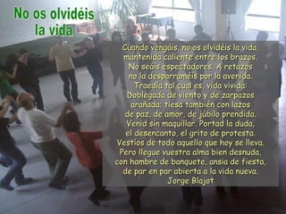 Cuando vengáis, no os olvidéis la vida,Cuando vengáis, no os olvidéis la vida,
mantenida caliente entre los brazos.mantenida caliente entre los brazos.
No seáis espectadores. A retazosNo seáis espectadores. A retazos
no la desparraméis por la avenida.no la desparraméis por la avenida.
Traedla tal cual es, vida vivida:Traedla tal cual es, vida vivida:
Doblegada de viento y de zarpazosDoblegada de viento y de zarpazos
arañada; tiesa también con lazosarañada; tiesa también con lazos
de paz, de amor, de júbilo prendida.de paz, de amor, de júbilo prendida.
Venid sin maquillar. Portad la duda,Venid sin maquillar. Portad la duda,
el desencanto, el grito de protesta.el desencanto, el grito de protesta.
Vestíos de todo aquello que hoy se lleva.Vestíos de todo aquello que hoy se lleva.
Pero llegue vuestra alma bien desnuda,Pero llegue vuestra alma bien desnuda,
con hambre de banquete, ansia de fiesta,con hambre de banquete, ansia de fiesta,
de par en par abierta a la vida nueva.de par en par abierta a la vida nueva.
Jorge BlajotJorge Blajot
 