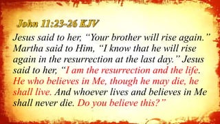 John 11:23-26 KJV
Jesus said to her, “Your brother will rise again.”
Martha said to Him, “I know that he will rise
again in the resurrection at the last day.” Jesus
said to her, “I am the resurrection and the life.
He who believes in Me, though he may die, he
shall live. And whoever lives and believes in Me
shall never die. Do you believe this?”
13
 