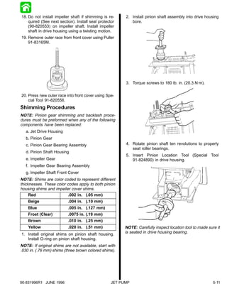 18. Do not install impeller shaft if shimming is re-     2. Install pinion shaft assembly into drive housing
    quired (See next section). Install seal protector       bore.
    (90-820553) on impeller shaft. Install impeller
    shaft in drive housing using a twisting motion.
19. Remove outer race from front cover using Puller
    91-83165M.




                                                         3. Torque screws to 180 lb. in. (20.3 N·m).


20. Press new outer race into front cover using Spe-
    cial Tool 91-820556.
Shimming Procedures
NOTE: Pinion gear shimming and backlash proce-
dures must be preformed when any of the following
components have been replaced:
   a. Jet Drive Housing
   b. Pinion Gear
   c. Pinion Gear Bearing Assembly                       4. Rotate pinion shaft ten revolutions to properly
                                                            seat roller bearings.
   d. Pinion Shaft Housing
                                                         5. Insert Pinion Location Tool (Special Tool
   e. Impeller Gear                                         91-824890) in drive housing.
   f. Impeller Gear Bearing Assembly
   g. Impeller Shaft Front Cover
NOTE: Shims are color coded to represent different
thicknesses. These color codes apply to both pinion
housing shims and impeller cover shims.
     Red                  .002 in. (.05 mm)
    Beige                 .004 in. (.10 mm)
    Blue                  .005 in. (.127 mm)
    Frost (Clear)         .0075 in. (.19 mm)
    Brown                 .010 in. (.25 mm)
    Yellow                .020 in. (.51 mm)              NOTE: Carefully inspect location tool to made sure it
1. Install original shims on pinion shaft housing.
                                                         is seated in drive housing bearing.
   Install O-ring on pinion shaft housing.
NOTE: If original shims are not available, start with
.030 in. (.76 mm) shims (three brown colored shims).




90-831996R1 JUNE 1996                              JET PUMP                                               5-11
 