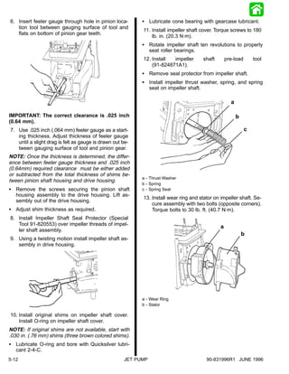6. Insert feeler gauge through hole in pinion loca-         S Lubricate cone bearing with gearcase lubricant.
   tion tool between gauging surface of tool and
                                                            11. Install impeller shaft cover. Torque screws to 180
   flats on bottom of pinion gear teeth.
                                                                lb. in. (20.3 N·m).
                                                            S Rotate impeller shaft ten revolutions to properly
                                                              seat roller bearings.
                                                            12. Install  impeller      shaft       pre-load       tool
                                                                (91-824871A1).
                                                            S Remove seal protector from impeller shaft.
                                                            S Install impeller thrust washer, spring, and spring
                                                              seat on impeller shaft.

                                                                                                     a

IMPORTANT: The correct clearance is .025 inch                                                            b
(0.64 mm).
7. Use .025 inch (.064 mm) feeler gauge as a start-                                                           c
   ing thickness. Adjust thickness of feeler gauge
   until a slight drag is felt as gauge is drawn out be-
   tween gauging surface of tool and pinion gear.
NOTE: Once the thickness is determined, the differ-
ence between feeler gauge thickness and .025 inch
(0.64mm) required clearance must be either added
or subtracted from the total thickness of shims be-
                                                            a - Thrust Washer
tween pinion shaft housing and drive housing.
                                                            b - Spring
S Remove the screws securing the pinion shaft               c - Spring Seat
  housing assembly to the drive housing. Lift as-
                                                            13. Install wear ring and stator on impeller shaft. Se-
  sembly out of the drive housing.
                                                                cure assembly with two bolts (opposite corners).
S Adjust shim thickness as required.                            Torque bolts to 30 lb. ft. (40.7 N·m).
8. Install Impeller Shaft Seal Protector (Special
   Tool 91-820553) over impeller threads of impel-
                                                                                               a
   ler shaft assembly.
                                                                                                             b
9. Using a twisting motion install impeller shaft as-
   sembly in drive housing.




                                                            a - Wear Ring
                                                            b - Stator

10. Install original shims on impeller shaft cover.
    Install O-ring on impeller shaft cover.
NOTE: If original shims are not available, start with
.030 in. (.76 mm) shims (three brown colored shims).
S Lubricate O-ring and bore with Quicksilver lubri-
  cant 2-4-C.
5-12                                                  JET PUMP                           90-831996R1 JUNE 1996
 
