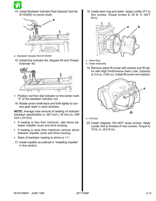 14. Install Backlash Indicator Rod (Special Tool No.         18. Install wear ring and stator. Apply Loctite 271 to
    91-53459) on pinion shaft.                                   four screws. Torque screws to 30 lb. ft. (40.7
                                                                 N·m).


                                                                                               a         b




a - Backlash Indicator Rod 91-53459

15. Install Dial Indicator Kit, Adapter Kit and Thread       a - Wear Ring
    Extender Kit.                                            b - Stator Assembly
                                                             19. Remove stator fill screw with washer and fill sta-
                                                                 tor with High Performance Gear Lube. Capacity
                                                                 is 3.4 oz. (100 cc). Install fill screw and washer.




                                                                                                              a

S Position rod from dial indicator on the center mark
  “II” of the backlash indicator rod.
16. Rotate pinion shaft back and forth lightly to con-
    tact gear teeth in each direction.
NOTE: Average total amount of reading of indicator
backlash specification is .007 inch (.18 mm) to .009
inch (.23 mm).                                               a - Fill Hole
S If reading is less than minimum, add shims be-             20. Install rideplate. DO NOT reuse screws. Apply
  tween impeller cover and drive housing.                        Loctite 242 to threads of new screws. Torque to
S If reading is more than maximum remove shims                   75 lb. in. (8.5 N·m).
  between impeller cover and drive housing.
S Ratio of backlash reading to shims is 1:1.
17. Install impeller as outlined in “Installing Impeller”
    in this section.




90-831996R1 JUNE 1996                                  JET PUMP                                                   5-13
 