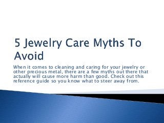 When it comes to cleaning and caring for your jewelry or
other precious metal, there are a few myths out there that
actually will cause more harm than good. Check out this
reference guide so you know what to steer away from.
 