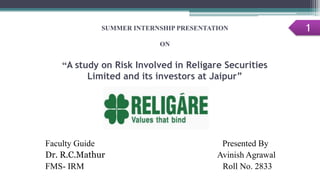 SUMMER INTERNSHIP PRESENTATION
ON
“A study on Risk Involved in Religare Securities
Limited and its investors at Jaipur”
Faculty Guide Presented By
Dr. R.C.Mathur Avinish Agrawal
FMS- IRM Roll No. 2833
1
 