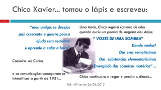 Chico Xavier... tomou o lápis e escreveu:
“meu amigo, se desejas
paz crescente e guerra pouca
ajuda sem reclamar
e aprende a calar a boca”
Casimiro da Cunha
e as comunicações começaram se
intensificar a partir de 1931...
Uma tarde, Chico regava canteiro de alho
quando ouviu um poema de Augusto dos Anjos:
“ VOZES DE UMA SOMBRA”
Donde venho?
Das eras remotíssimas
Das substancias elementaríssimas
Emergindo das cósmicas matérias” ...
Chico continuava a regar e perdia o ditado...
EAE - 87 rev de 26/05/2012
2
 