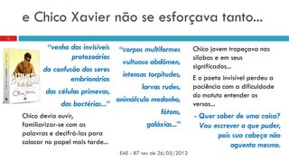 e Chico Xavier não se esforçava tanto...
“venho dos invisíveis
protozoários
da confusão dos seres
embrionários
das células primevas,
das bactérias...”
Chico devia ouvir,
familiarizar-se com as
palavras e decifrá-las para
colocar no papel mais tarde...
“corpos multiformes
vultuoso abdômen,
intensas torpitudes,
larvas rudes,
animálculo medonho,
fótons,
galáxias...”
EAE - 87 rev de 26/05/2012
3
Chico jovem tropeçava nas
silabas e em seus
significados...
E o poeta invisível perdeu a
paciência com a dificuldade
do matuto entender os
versos...
- Quer saber de uma coisa?
Vou escrever o que puder,
pois sua cabeça não
aguenta mesmo.
 