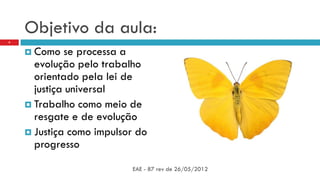 Objetivo da aula:
 Como se processa a
evolução pelo trabalho
orientado pela lei de
justiça universal
 Trabalho como meio de
resgate e de evolução
 Justiça como impulsor do
progresso
EAE - 87 rev de 26/05/2012
4
 