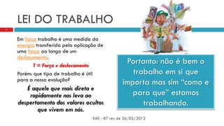 LEI DO TRABALHO
Em física trabalho é uma medida da
energia transferida pela aplicação de
uma força ao longo de um
deslocamento.
T = Força x deslocamento
Porém: que tipo de trabalho é útil
para a nossa evolução?
É aquele que mais direta e
rapidamente nos leva ao
despertamento dos valores ocultos
que vivem em nós.
EAE - 87 rev de 26/05/2012
7
Portanto: não é bem o
trabalho em si que
importa mas sim “como e
para que” estamos
trabalhando.
 
