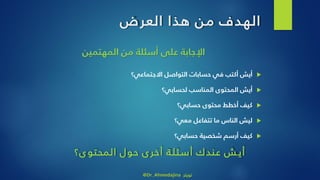 ‫ض‬‫العر‬ ‫هذا‬ ‫من‬ ‫الهدف‬
‫المهتمين‬ ‫من‬ ‫أسئلة‬ ‫على‬ ‫اإلجابة‬
‫االجتماعي؟‬ ‫التواصل‬ ‫حسابات‬ ‫في‬ ‫أكتب‬ ‫أيش‬
‫لحسابي؟‬ ‫المناسب‬ ‫المحتوى‬ ‫أيش‬
‫حسابي؟‬ ‫محتوى‬ ‫أخطط‬ ‫كيف‬
‫معي؟‬ ‫تتفاعل‬ ‫ما‬ ‫الناس‬ ‫ليش‬
‫حسابي؟‬ ‫شخصية‬ ‫أرسم‬ ‫كيف‬
‫ى؟‬‫المحتو‬ ‫حول‬ ‫ى‬‫أخر‬ ‫ة‬‫أسئل‬ ‫عندك‬ ‫ش‬‫أي‬
@Dr_Ahmedajina ‫تويتر‬
 