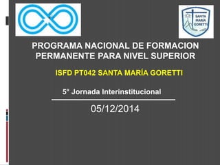 PROGRAMA NACIONAL DE FORMACION 
PERMANENTE PARA NIVEL SUPERIOR 
ISFD PT042 SANTA MARÍA GORETTI 
5° Jornada Interinstitucional 
05/12/2014 
 