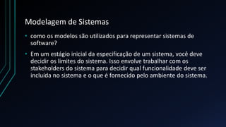 Modelagem de Sistemas
• como os modelos são utilizados para representar sistemas de
software?
• Em um estágio inicial da especificação de um sistema, você deve
decidir os limites do sistema. Isso envolve trabalhar com os
stakeholders do sistema para decidir qual funcionalidade deve ser
incluída no sistema e o que é fornecido pelo ambiente do sistema.
 