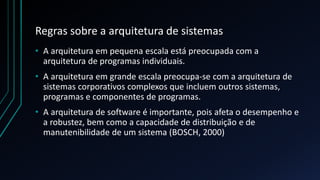Regras sobre a arquitetura de sistemas
• A arquitetura em pequena escala está preocupada com a
arquitetura de programas individuais.
• A arquitetura em grande escala preocupa-se com a arquitetura de
sistemas corporativos complexos que incluem outros sistemas,
programas e componentes de programas.
• A arquitetura de software é importante, pois afeta o desempenho e
a robustez, bem como a capacidade de distribuição e de
manutenibilidade de um sistema (BOSCH, 2000)
 
