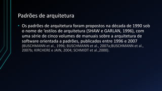 Padrões de arquitetura
• Os padrões de arquitetura foram propostos na década de 1990 sob
o nome de ‘estilos de arquitetura (SHAW e GARLAN, 1996), com
uma série de cinco volumes de manuais sobre a arquitetura de
software orientada a padrões, publicados entre 1996 e 2007
(BUSCHMANN et al., 1996; BUSCHMANN et al., 2007a;BUSCHMANN et al.,
2007b; KIRCHERE e JAIN, 2004; SCHMIDT et al.,2000).
 
