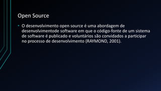 Open Source
• O desenvolvimento open source é uma abordagem de
desenvolvimentode software em que o código-fonte de um sistema
de software é publicado e voluntários são convidados a participar
no processo de desenvolvimento (RAYMOND, 2001).
 