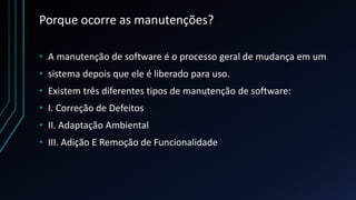 Porque ocorre as manutenções?
• A manutenção de software é o processo geral de mudança em um
• sistema depois que ele é liberado para uso.
• Existem três diferentes tipos de manutenção de software:
• I. Correção de Defeitos
• II. Adaptação Ambiental
• III. Adição E Remoção de Funcionalidade
 