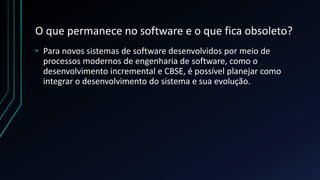O que permanece no software e o que fica obsoleto?
• Para novos sistemas de software desenvolvidos por meio de
processos modernos de engenharia de software, como o
desenvolvimento incremental e CBSE, é possível planejar como
integrar o desenvolvimento do sistema e sua evolução.
 