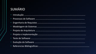 SUMÁRIO
• Introdução ......................................................................................................
• Processos de Software ..................................................................................
• Engenharia de Requistos ................................................................................
• Modelagem de Sistemas .................................................................................
• Projeto de Arquitetura ....................................................................................
• Projeto e implementação ................................................................................
• Teste de Software ..........................................................................................
• Evolução do Software ....................................................................................
• Referencias Bibliograficas:.....................................................................................
 