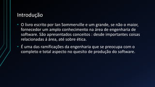 Introdução
• O livro escrito por Ian Sommerville e um grande, se não o maior,
fornecedor um amplo conhecimento na área de engenharia de
software. São apresentados conceitos : desde importantes coisas
relacionadas á área, até sobre ética.
• É uma das ramificações da engenharia que se preocupa com o
completo e total aspecto no quesito de produção do software.
 