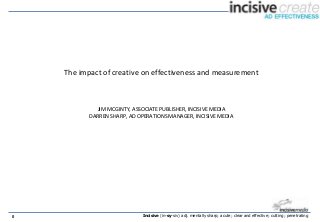 The impact of creative on effectiveness and measurement



             JIM MCGINTY, ASSOCIATE PUBLISHER, INCISIVE MEDIA
           DARREN SHARP, AD OPERATIONS MANAGER, INCISIVE MEDIA




0                            Incisive (in-sy-siv) adj. mentally sharp; acute; clear and effective; cutting; penetrating
 
