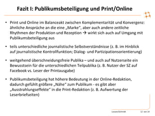 Fazit I: Publikumsbeteiligung und Print/Online
• Print und Online im Balanceakt zwischen Komplementarität und Konvergenz:
ähnliche Ansprüche an die eine „Marke“, aber auch andere zeitliche
Rhythmen der Produktion und Rezeption  wirkt sich auch auf Umgang mit
Publikumsbeteiligung aus
• teils unterschiedliche journalistische Selbstverständnisse (z. B. im Hinblick
auf journalistische Kontrollfunktion; Dialog- und Partizipationsorientierung)
• weitgehend überschneidungsfreie Publika – und auch auf Nutzerseite ein
Bewusstsein für die unterschiedlichen Teilpublika (z. B. Nutzer der SZ auf
Facebook vs. Leser der Printausgabe)
• Publikumsbeteiligung hat höhere Bedeutung in der Online-Redaktion,
dadurch gefühlt größere „Nähe“ zum Publikum - es gibt aber
„Ausstrahlungseffekte“ in die Print-Redaktion (z. B. Aufwertung der
Leserbriefseiten)
Loosen/Schmidt 12 von 14
 
